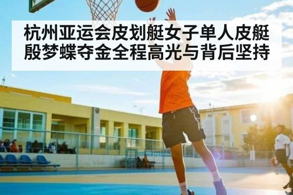 杭州亚运会皮划艇女子单人皮艇殷梦蝶夺金全程高光与背后坚持