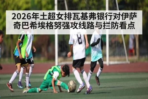 2026年土超女排瓦基弗银行对伊萨奇巴希埃格努强攻线路与拦防看点（kaiyun）